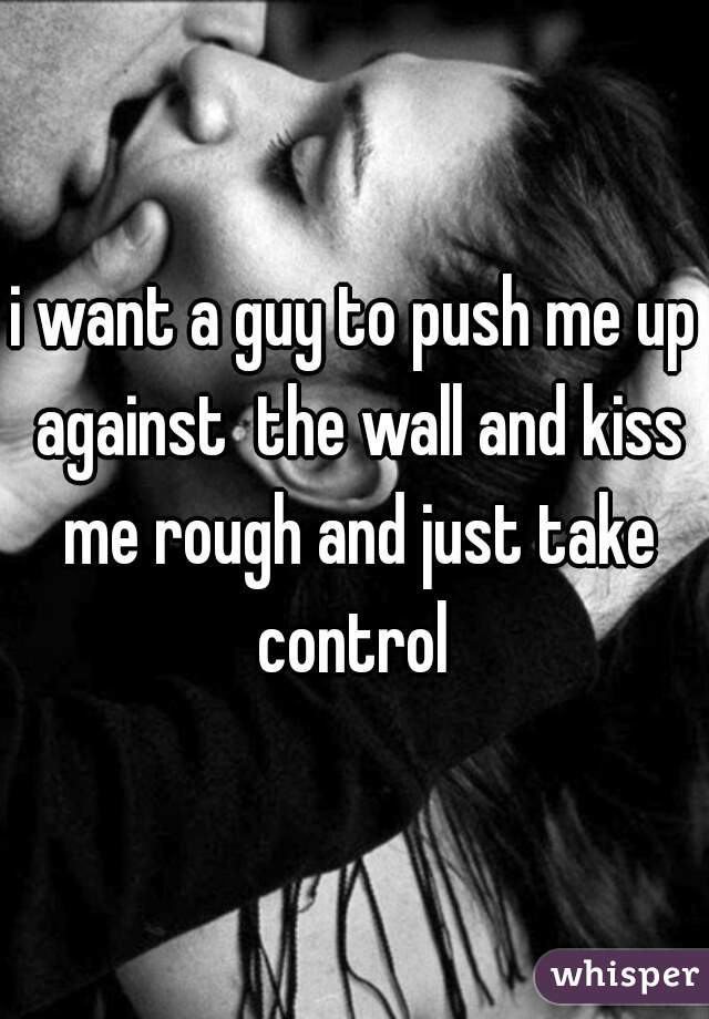 i want a guy to push me up against  the wall and kiss me rough and just take control 