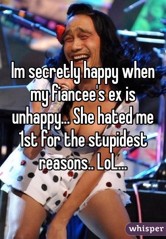 Im secretly happy when my fiancee's ex is unhappy... She hated me 1st for the stupidest reasons.. LoL...