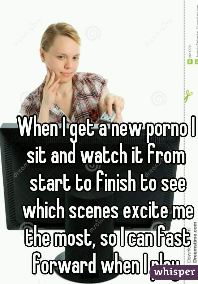 When I get a new porno I
sit and watch it from start to finish to see which scenes excite me the most, so I can fast forward when I play 