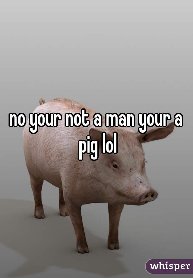 no your not a man your a pig lol