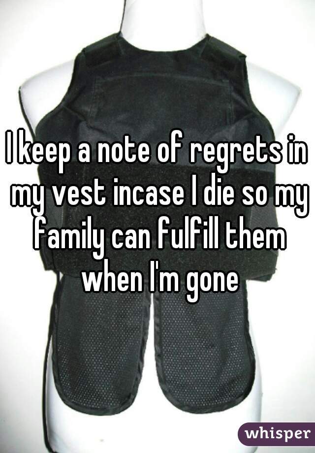 I keep a note of regrets in my vest incase I die so my family can fulfill them when I'm gone