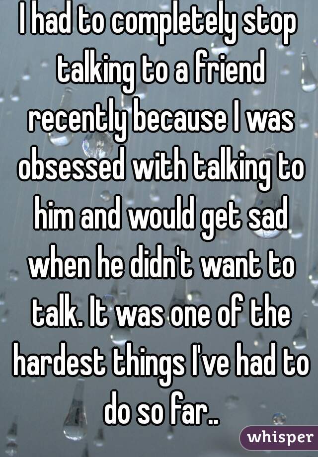 I had to completely stop talking to a friend recently because I was obsessed with talking to him and would get sad when he didn't want to talk. It was one of the hardest things I've had to do so far..