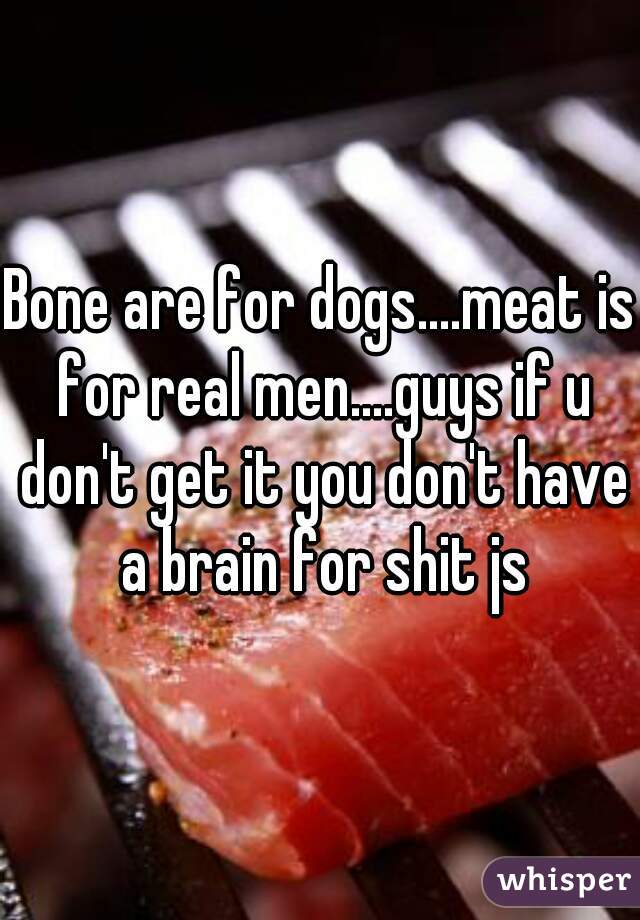 Bone are for dogs....meat is for real men....guys if u don't get it you don't have a brain for shit js