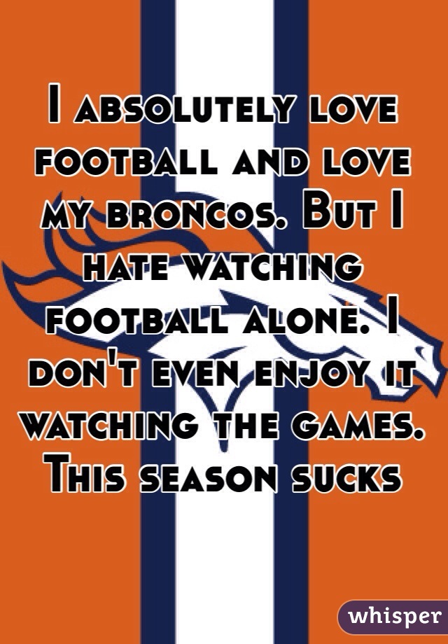 I absolutely love football and love my broncos. But I hate watching football alone. I don't even enjoy it watching the games. This season sucks