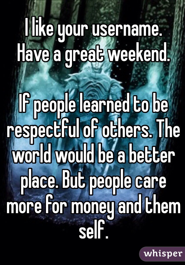 I like your username. 
Have a great weekend. 

If people learned to be respectful of others. The world would be a better place. But people care more for money and them self. 