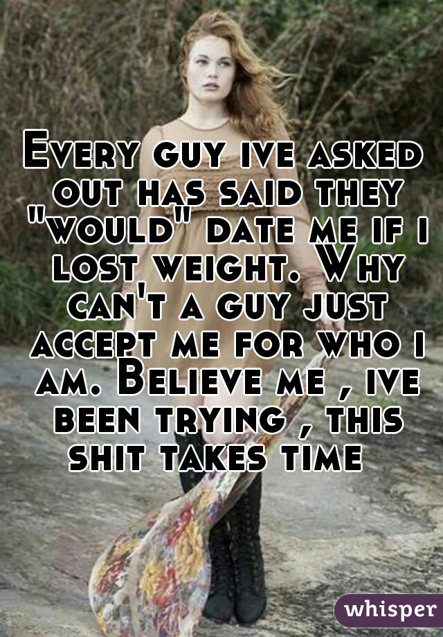Every guy ive asked out has said they "would" date me if i lost weight. Why can't a guy just accept me for who i am. Believe me , ive been trying , this shit takes time  