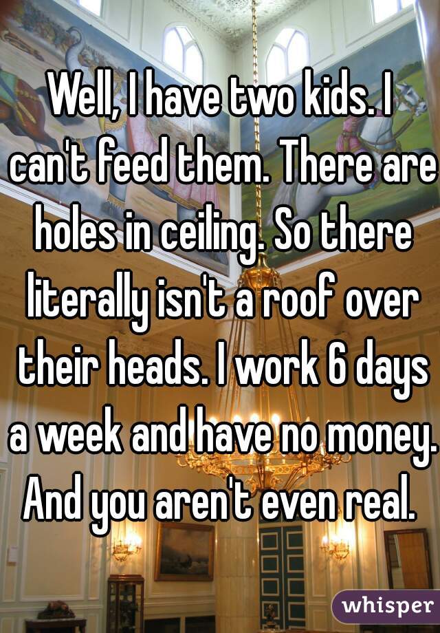 Well, I have two kids. I can't feed them. There are holes in ceiling. So there literally isn't a roof over their heads. I work 6 days a week and have no money. And you aren't even real. 