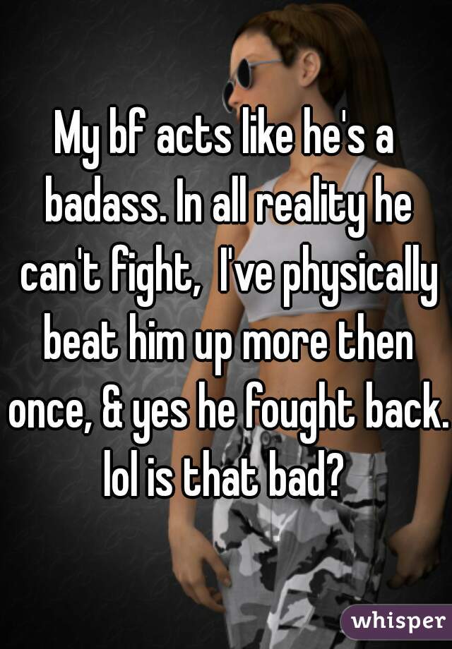 My bf acts like he's a badass. In all reality he can't fight,  I've physically beat him up more then once, & yes he fought back. lol is that bad? 
