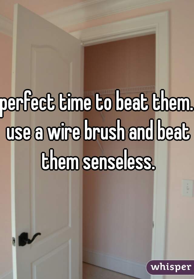 perfect time to beat them. use a wire brush and beat them senseless.