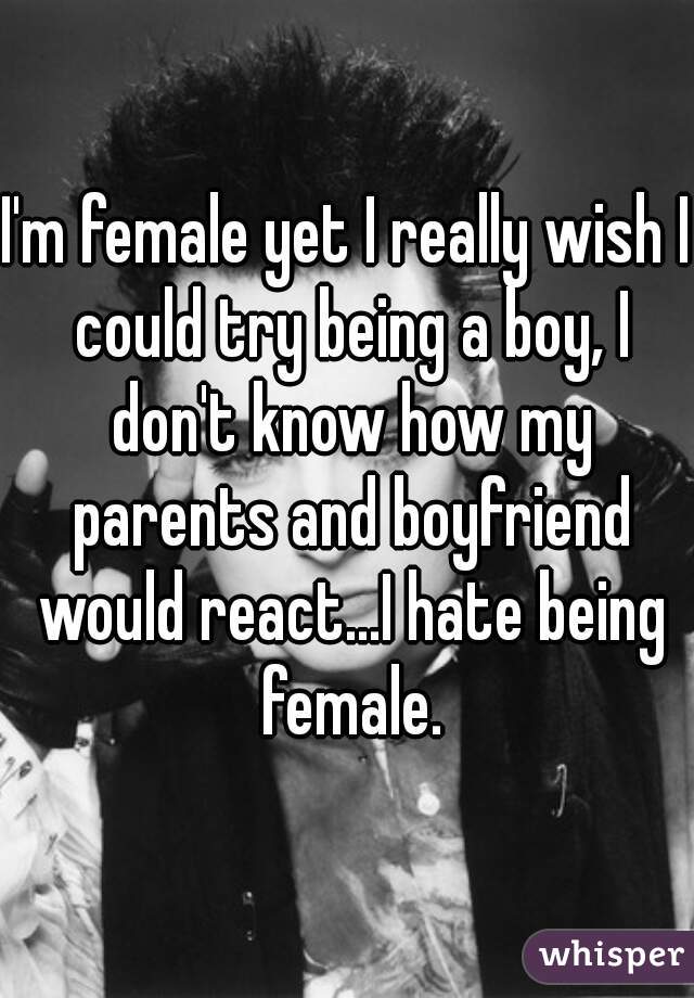 I'm female yet I really wish I could try being a boy, I don't know how my parents and boyfriend would react...I hate being female.