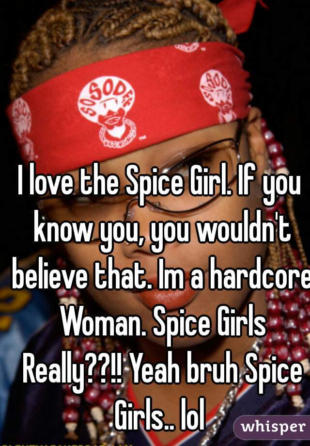 I love the Spice Girl. If you know you, you wouldn't believe that. Im a hardcore Woman. Spice Girls Really??!! Yeah bruh Spice Girls.. lol 