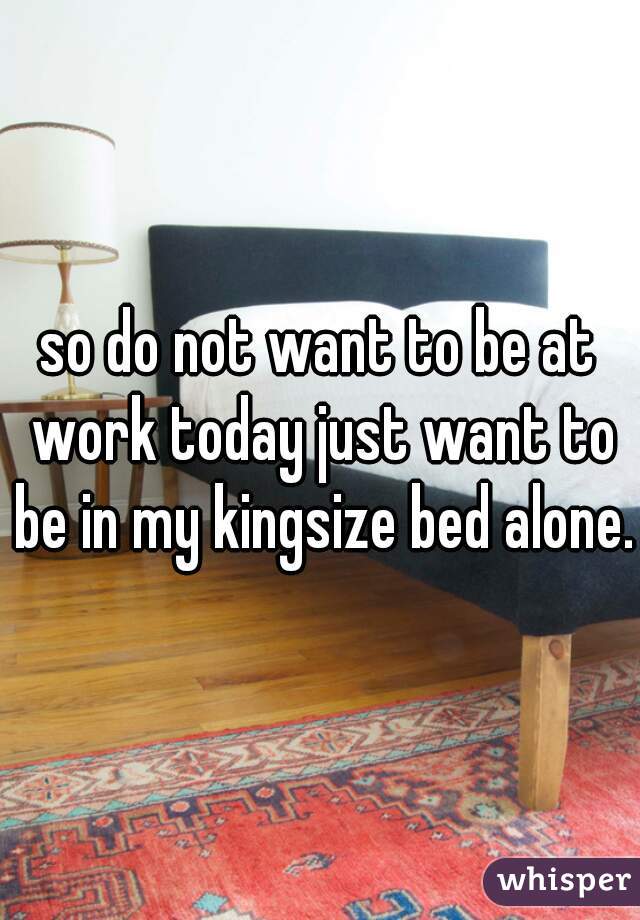 so do not want to be at work today just want to be in my kingsize bed alone. 