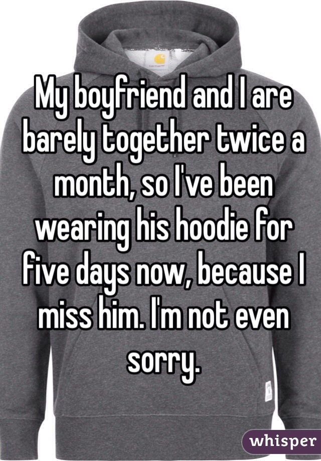 My boyfriend and I are barely together twice a month, so I've been wearing his hoodie for five days now, because I miss him. I'm not even sorry. 