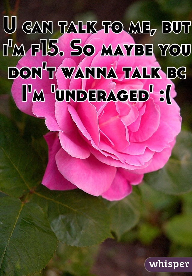 U can talk to me, but i'm f15. So maybe you don't wanna talk bc I'm 'underaged' :(