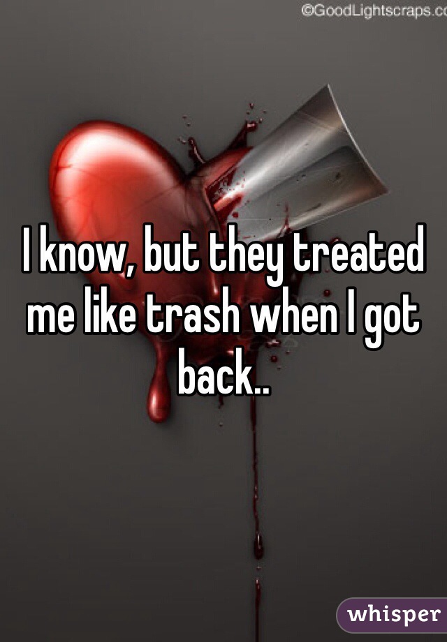 I know, but they treated me like trash when I got back..