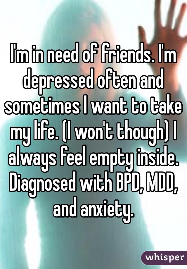 I'm in need of friends. I'm depressed often and sometimes I want to take my life. (I won't though) I always feel empty inside. Diagnosed with BPD, MDD, and anxiety.