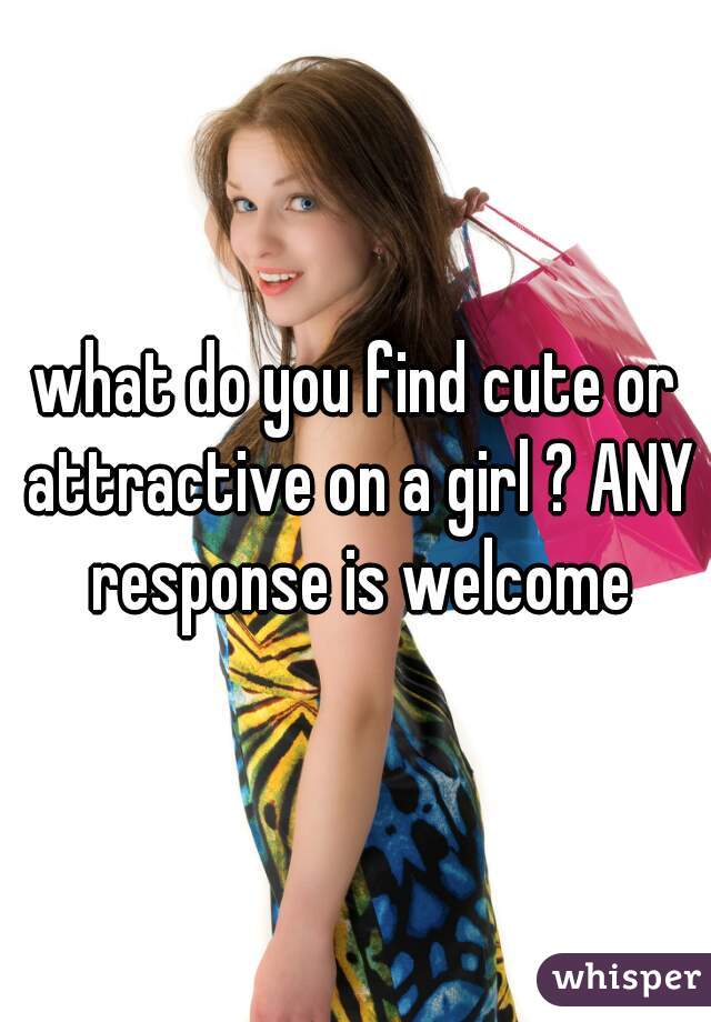 what do you find cute or attractive on a girl ? ANY response is welcome
