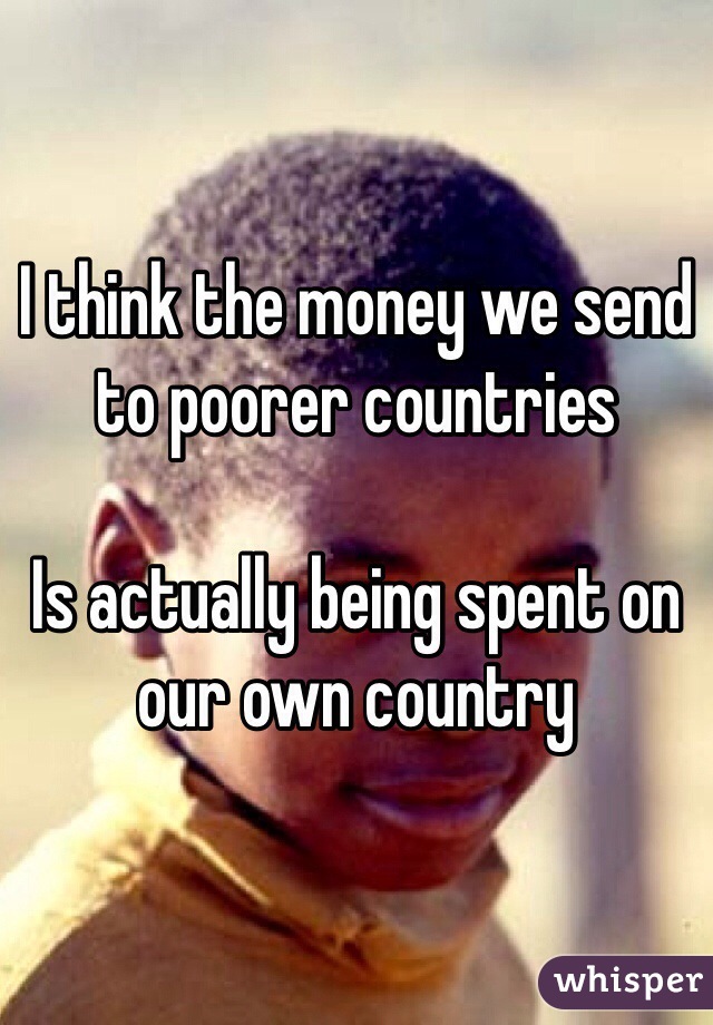 I think the money we send to poorer countries 

Is actually being spent on our own country
