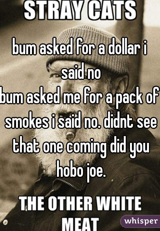 bum asked for a dollar i said no
bum asked me for a pack of smokes i said no. didnt see that one coming did you hobo joe.