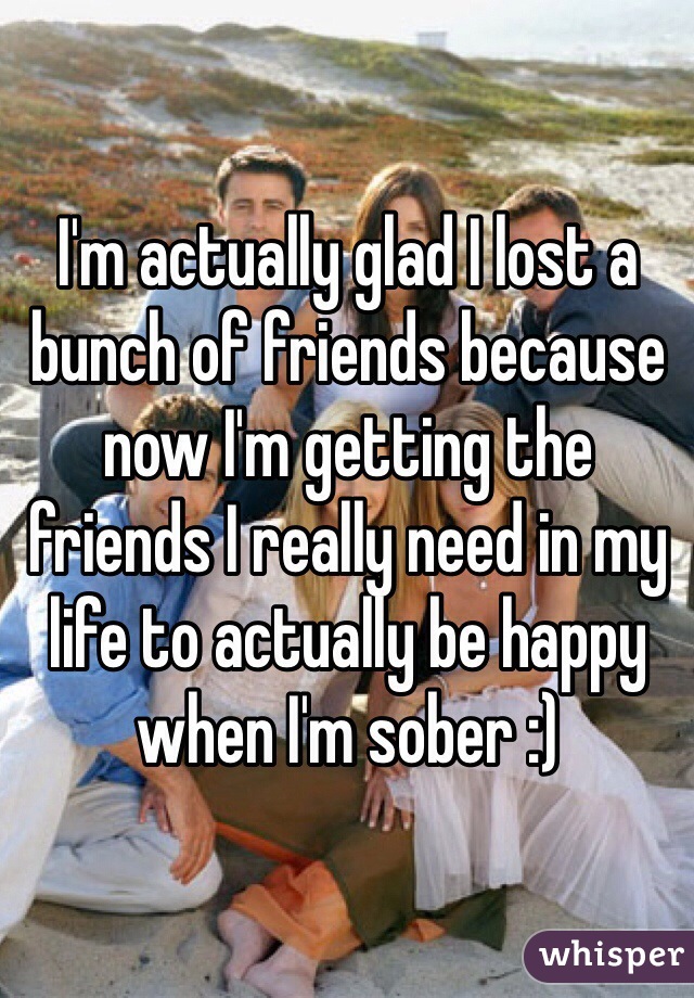 I'm actually glad I lost a bunch of friends because now I'm getting the friends I really need in my life to actually be happy when I'm sober :)