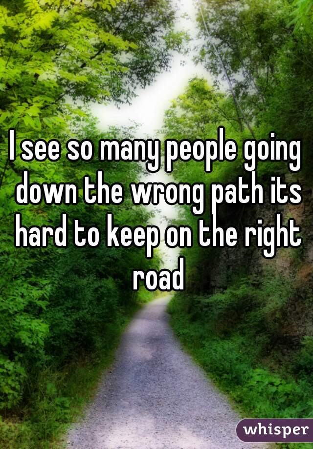 I see so many people going down the wrong path its hard to keep on the right road
