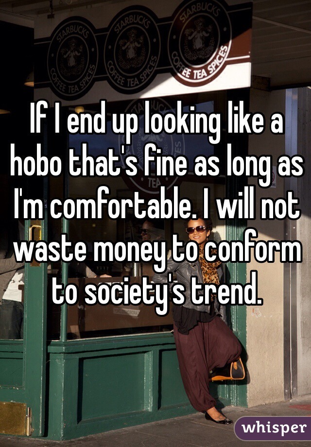 If I end up looking like a hobo that's fine as long as I'm comfortable. I will not waste money to conform to society's trend.