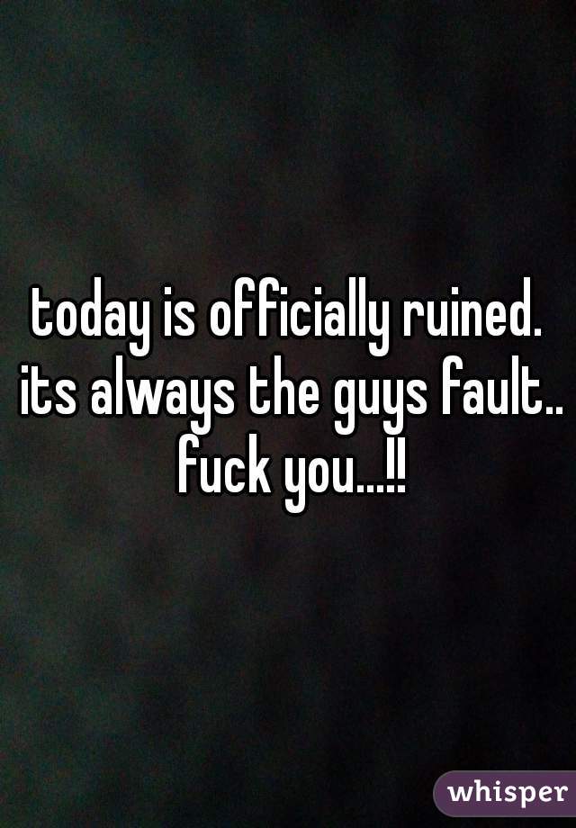 today is officially ruined. its always the guys fault.. fuck you...!!