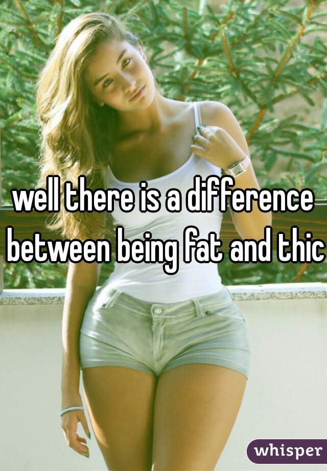 well there is a difference between being fat and thick