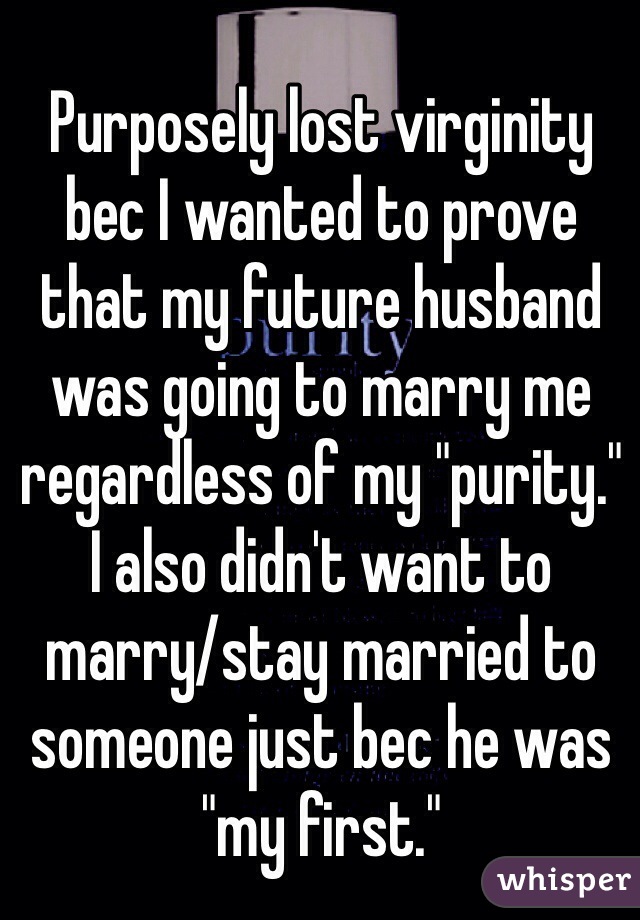 Purposely lost virginity bec I wanted to prove that my future husband was going to marry me regardless of my "purity." 
I also didn't want to marry/stay married to someone just bec he was "my first."