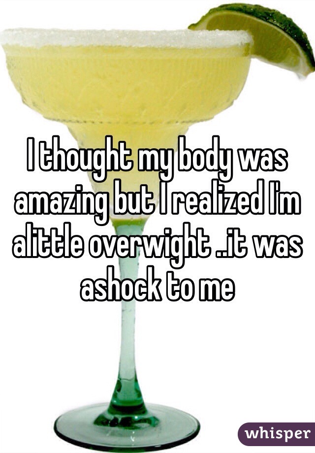I thought my body was amazing but I realized I'm alittle overwight ..it was ashock to me 