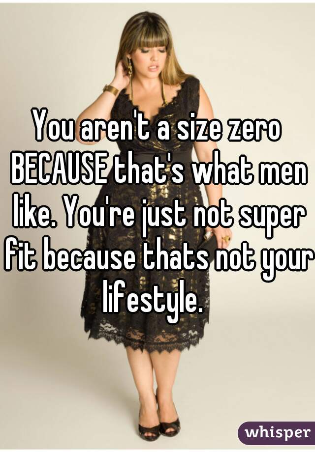You aren't a size zero BECAUSE that's what men like. You're just not super fit because thats not your lifestyle.  