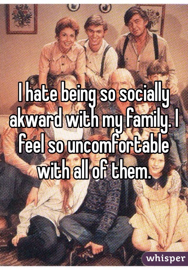 I hate being so socially akward with my family. I feel so uncomfortable with all of them.