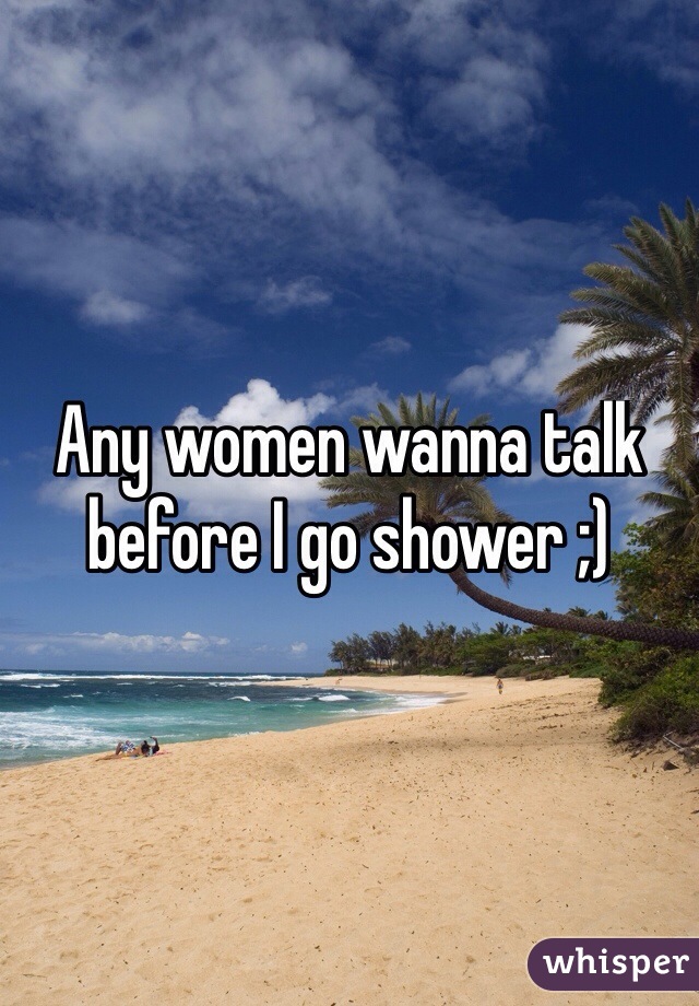 Any women wanna talk before I go shower ;) 
