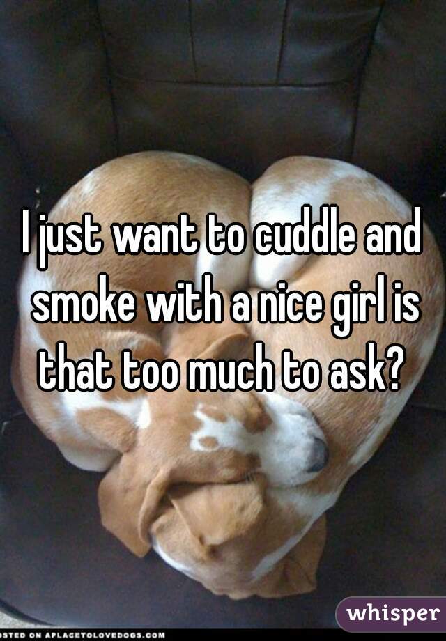 I just want to cuddle and smoke with a nice girl is that too much to ask? 