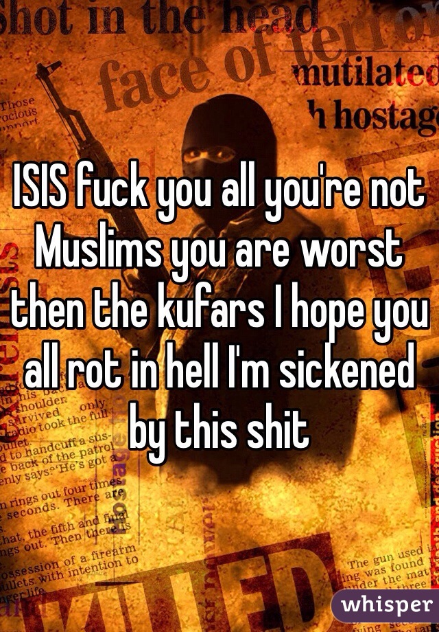 ISIS fuck you all you're not Muslims you are worst then the kufars I hope you all rot in hell I'm sickened by this shit 