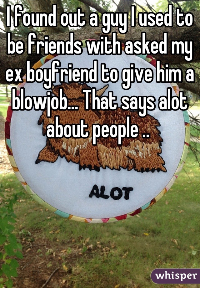 I found out a guy I used to be friends with asked my ex boyfriend to give him a blowjob... That says alot about people .. 