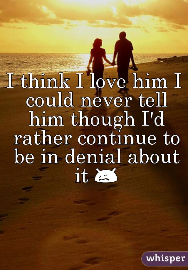 I think I love him I could never tell him though I'd rather continue to be in denial about it 😖 
