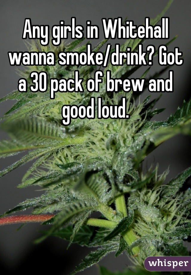 Any girls in Whitehall wanna smoke/drink? Got a 30 pack of brew and good loud.