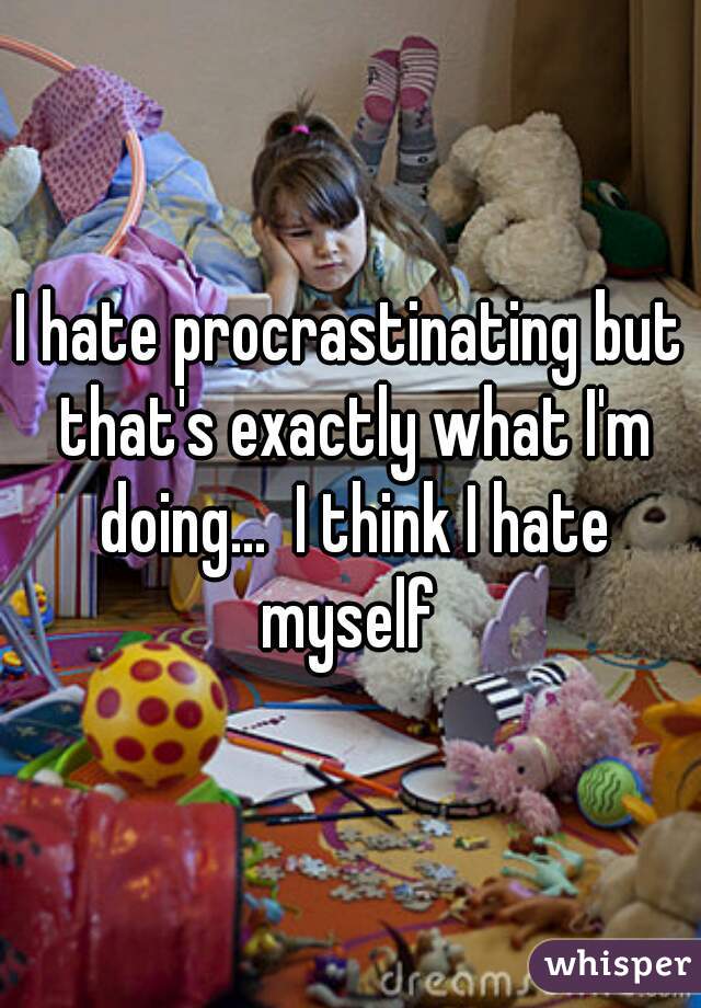 I hate procrastinating but that's exactly what I'm doing...  I think I hate myself 