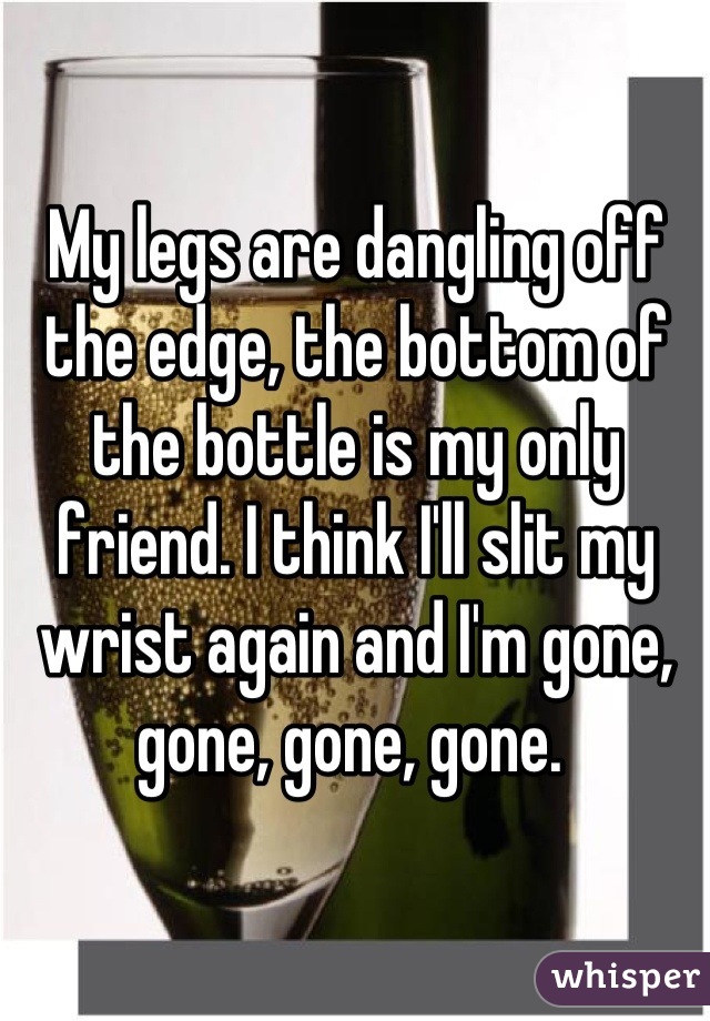 My legs are dangling off the edge, the bottom of the bottle is my only friend. I think I'll slit my wrist again and I'm gone, gone, gone, gone. 