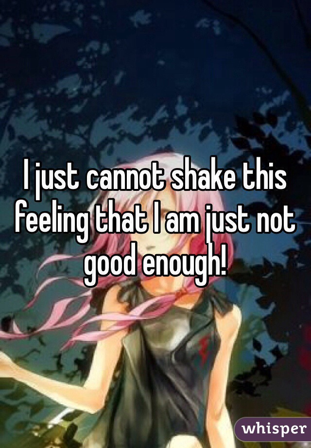 I just cannot shake this feeling that I am just not good enough!  