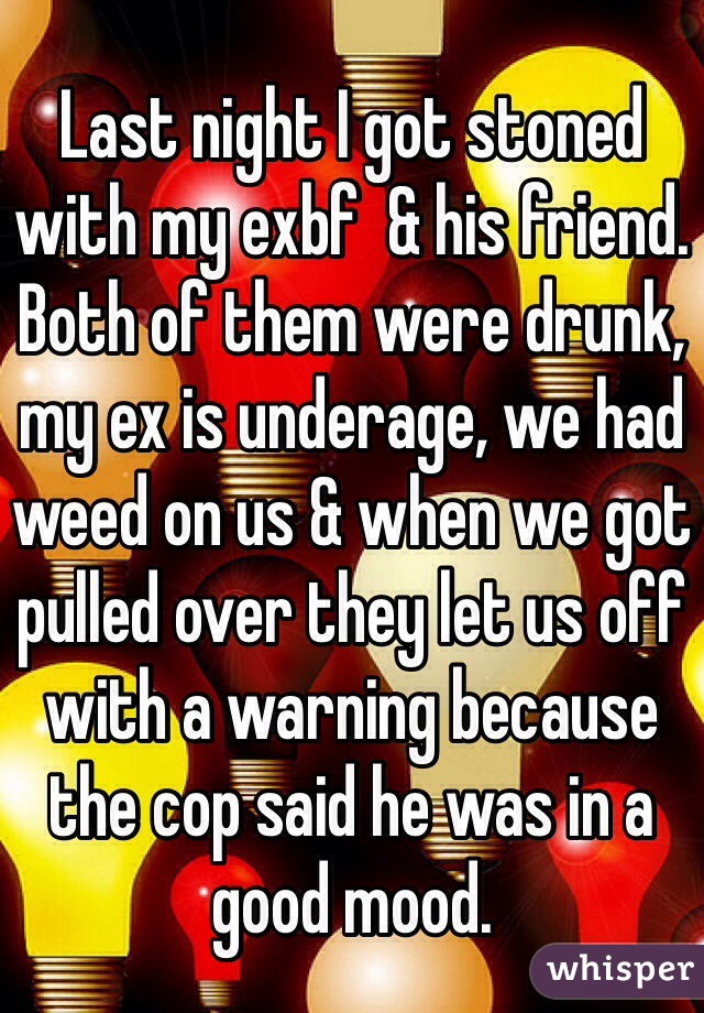 Last night I got stoned with my exbf  & his friend. Both of them were drunk, my ex is underage, we had weed on us & when we got pulled over they let us off with a warning because the cop said he was in a good mood. 