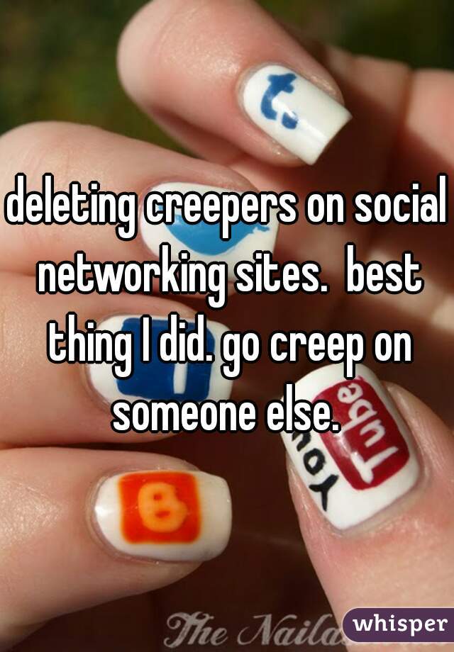 deleting creepers on social networking sites.  best thing I did. go creep on someone else. 