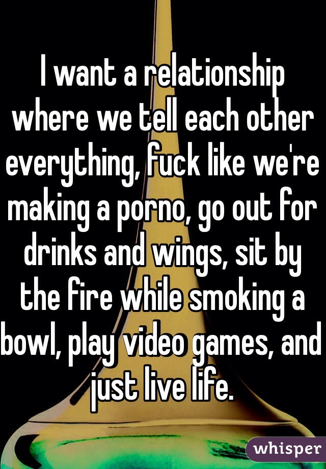 I want a relationship where we tell each other everything, fuck like we're making a porno, go out for drinks and wings, sit by the fire while smoking a bowl, play video games, and just live life. 