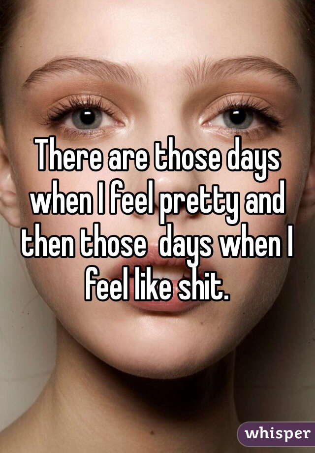 There are those days when I feel pretty and then those  days when I feel like shit.