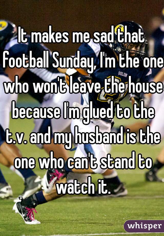 It makes me sad that football Sunday, I'm the one who won't leave the house because I'm glued to the t.v. and my husband is the one who can't stand to watch it.