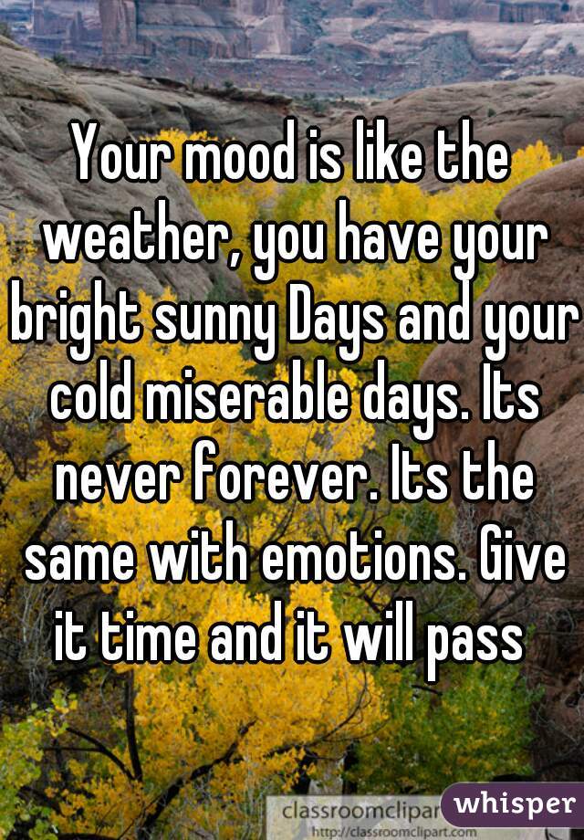 Your mood is like the weather, you have your bright sunny Days and your cold miserable days. Its never forever. Its the same with emotions. Give it time and it will pass 