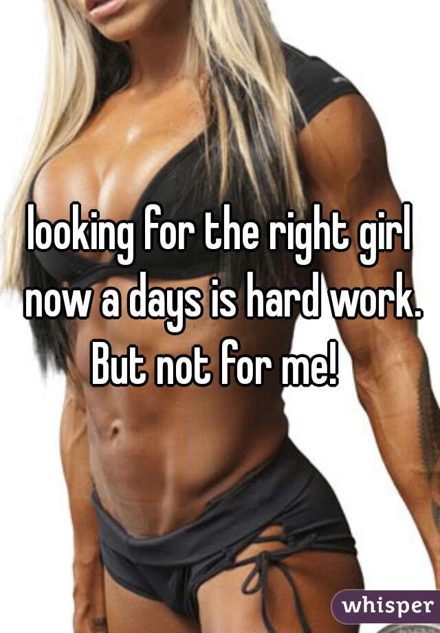 looking for the right girl now a days is hard work.
But not for me! 





