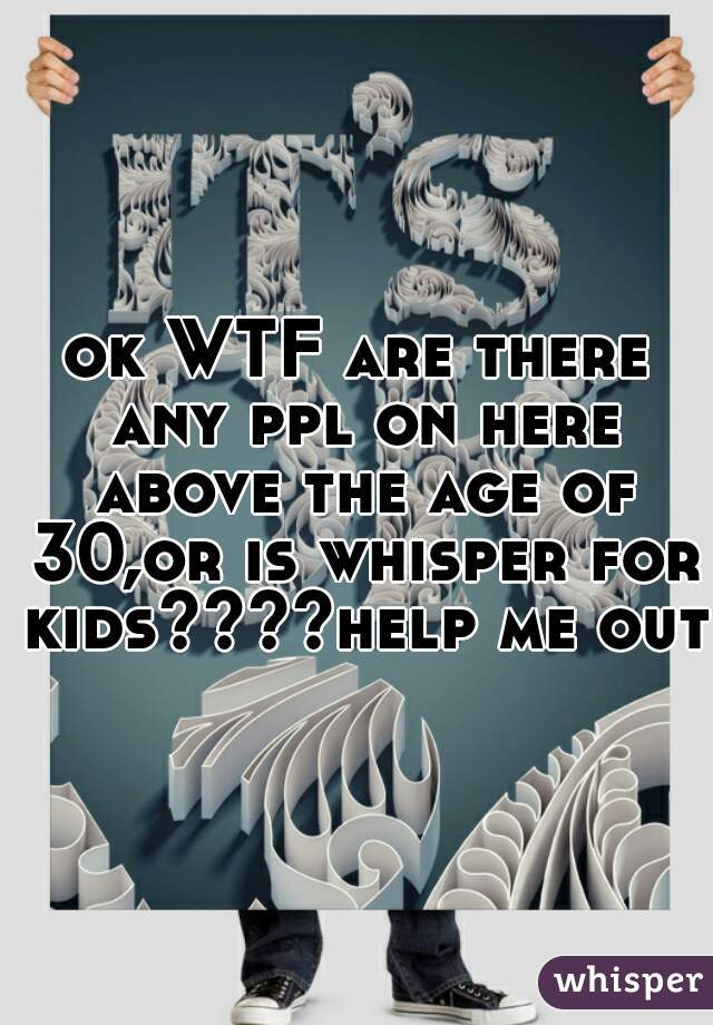 ok WTF are there any ppl on here above the age of 30,or is whisper for kids????help me out 