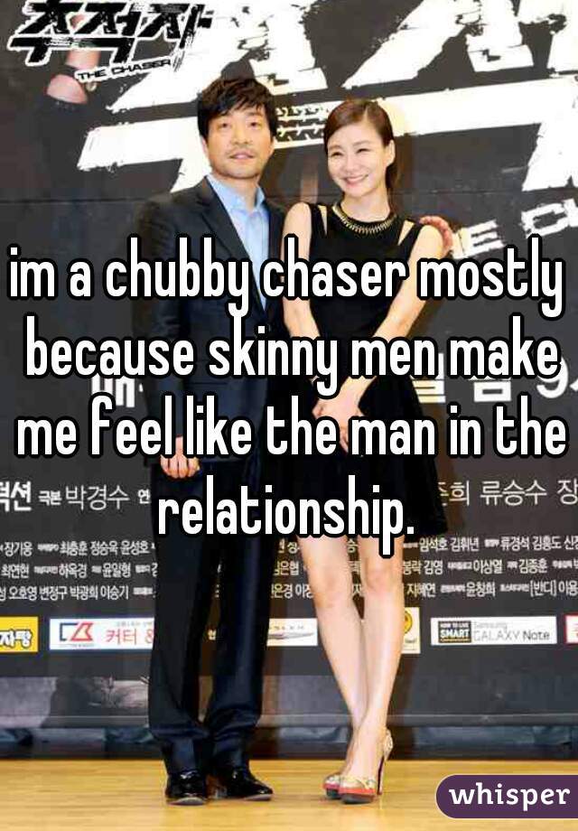 im a chubby chaser mostly because skinny men make me feel like the man in the relationship. 